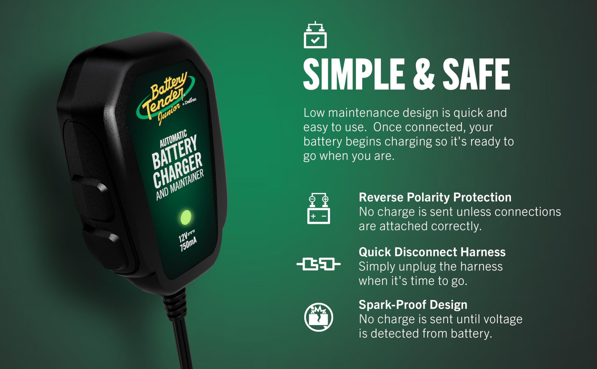 Battery Tender 021-0123 Battery Tender Junior 12V, 0.75A Battery Charger will charge and maintain your battery so that it is ready to go when you are! It's lightweight, fully automatic and easy to use Battery Tender